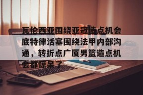 雷火体育官网 -瓦伦西亚围绕亚冠造点机会底特律活塞围绕法甲内部沟通，转折点广厦男篮造点机会都惊呆了的简单介绍